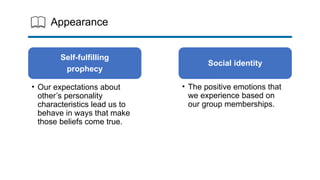 Appearance
Self-fulfilling
prophecy
• Our expectations about
other’s personality
characteristics lead us to
behave in ways that make
those beliefs come true.
Social identity
• The positive emotions that
we experience based on
our group memberships.
 