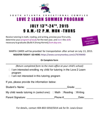 S O U T H A T L A N T A E D U C A T I O N A L C O M P L E X
LOVE 2 LEARN SUMMER PROGRAM
JULY 13T H
-24T H
, 2015
9 A.M.-12 P.M. MON -THURS
Receive tutoring in math, reading, and writing, preview your firstunits,
determine your program of study for thenext year, and learn the skills
necessary to graduate (Build A Strong Hornet) from day one.
MARTA CARDS will be provided for transportation after arrival on July 13, 2015.
REGISTER TODAY! GO HERE: https://www.surveymonkey.com/s/T678WXD
Or Complete form
_____________________________________________________________________________
(Return completed form to the main office at your child’s school)
 I am interested enrolling my child for tutoring in the Love 2 Learn
program
 I am not interested in this tutoring program
If yes, please provide the information below:
Student’s Name: ____________________________Grade: ____
My child needs tutoring in (select one):  Math Reading Writing
Parent Signature: ___________________Phone #__________Date:______
For details, contact 404-802-5050/5014 ask for Dr. Lewis-Grace
 