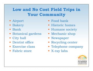 Low and No Cost Field Trips in
          Your C
          Y    Communityi
   Airport
       p                   Food bank
   Bakery                 Historic homes
   Bank                   Humane society y
   Botanical gardens      Mechanic shop
   City hall              Newspaper
   Dentist office         Recycling center
   Exercise class         Telephone company
   Fabric store           X-ray labs
 