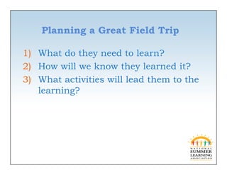 Planning a Great Field Trip

1) What do they need to learn?
2) How will we know they learned it?
3) Wh activities will lead them to the
   What     i ii   ill l d h        h
   learning?
 