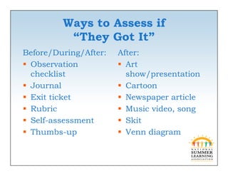 Ways to Assess if
          “They Got It”
          “Th         ”
Before/During/After:   After:
 Observation           Art
  checklist              show/presentation
                              /p
 Journal               Cartoon
 Exit ticket           Newspaper article
 Rubric                Music video, song
 Self-assessment
  Self assessment       Skit
 Thumbs-up             Venn diagram
 