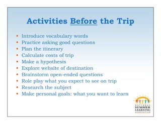 Activities Before the Trip
   Introduce vocabulary words
                        y
   Practice asking good questions
   Plan the itinerary
   Calculate
    C l l t costs of trip
                  t ft i
   Make a hypothesis
   Explore website of destination
       p
   Brainstorm open-ended questions
   Role play what you expect to see on trip
   Research the subject
   Make personal goals: what you want to learn
 