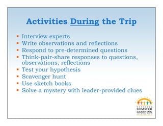 Activities During the Trip
   Interview experts
                p
   Write observations and reflections
   Respond to pre-determined questions
   Think-pair-share responses to questions,
    Thi k    i h                        i
    observations, reflections
   Test your hypothesis
   Scavenger hunt
   Use sketch books
   Solve a mystery with leader-provided clues
 