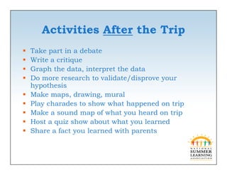 Activities After the Trip
   Take part in a debate
          p
   Write a critique
   Graph the data, interpret the data
   Do
    D more research to validate/disprove your
                     ht    lid t /di
    hypothesis
   Make maps, drawing, mural
   Play charades to show what happened on trip
   Make a sound map of what you heard on trip
   Host
    H t a quiz show about what you learned
              i h      b t h t        l   d
   Share a fact you learned with parents
 