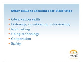 O e S
    Other Skills to Introduce for Field Trips
               s o      oduce o     ed     ps

   Observation skills
   Listening, questioning, interviewing
   Note taking
    N      ki
   Using technology
   Cooperation
   Safety
 