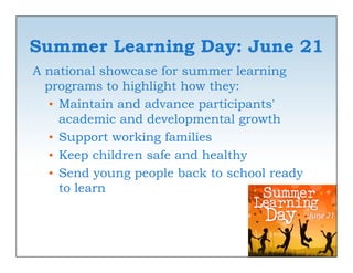 Summer Learning Day: June 21
A national showcase for summer learning
  programs to highlight how they:
   • Maintain and advance participants'
     academic and developmental growth
   • Support working families
   • Keep children safe and healthy
   • Send young people back to school ready
     to learn
 