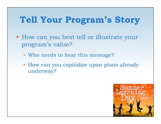 Tell Your Program’s Story
              g          y
 How can you best tell or illustrate your
  program’s value?
  • Who needs to hear this message?
  • How can you capitalize upon plans already
    underway?
      d      ?
 