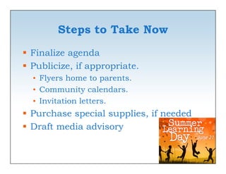 Steps to Take Now
 Finalize agenda
 Publicize, if appropriate.
  • Fl
    Flyers home to parents.
           h      t     t
  • Community calendars.
  • Invitation l
               letters.
 Purchase special supplies, if needed
 Draft media advisory
 