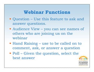 Webinar Functions
 Question – Use this feature to ask and
  answer questions.
               ti
 Audience View – you can see names of
  others who are joining us on the
  webinar
 Hand Raising – use to be called on to
  comment, ask, or answer a question
            ,     ,            q
 Poll – Given the question, select the
  best answer
 