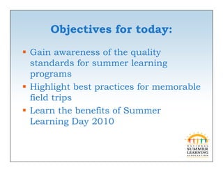 Objectives for today:
 Gain awareness of the quality
  standards for summer learning
  programs
 Highlight best practices for memorable
  field trips
 Learn the benefits of Summer
  Learning D 2010
  L      i   Day
 