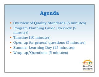 Agenda
 Overview of Quality Standards (5 minutes)
 Program Planning Guide Overview (5
  minutes))
 Timeline (10 minutes)
 Open up for general questions (5 minutes)
 Summer Learning Day (15 minutes)
 Wrap up/Questions (5 minutes)
 