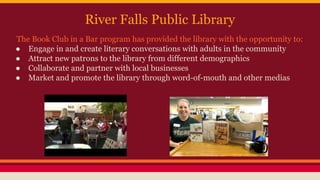 River Falls Public Library
The Book Club in a Bar program has provided the library with the opportunity to:
● Engage in and create literary conversations with adults in the community
● Attract new patrons to the library from different demographics
● Collaborate and partner with local businesses
● Market and promote the library through word-of-mouth and other medias
 