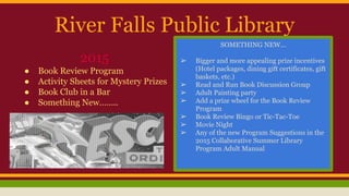 River Falls Public Library
2015
● Book Review Program
● Activity Sheets for Mystery Prizes
● Book Club in a Bar
● Something New……..
SOMETHING NEW...
➢ Bigger and more appealing prize incentives
(Hotel packages, dining gift certificates, gift
baskets, etc.)
➢ Read and Run Book Discussion Group
➢ Adult Painting party
➢ Add a prize wheel for the Book Review
Program
➢ Book Review Bingo or Tic-Tac-Toe
➢ Movie Night
➢ Any of the new Program Suggestions in the
2015 Collaborative Summer Library
Program Adult Manual
 