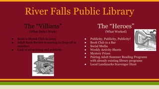 River Falls Public Library
The “Villians”
(What Didn’t Work)
● Book-a-Month Club in 2003
● Adult Book Review is starting to drop off in
numbers
● Lack of advertising and publicity
The “Heroes”
(What Worked)
● Publicity, Publicity, Publicity!
● Book Club in a Bar
● Social Media
● Weekly Activity Sheets
● Mystery Prizes
● Pairing Adult Summer Reading Programs
with already existing library programs
● Local Landmarks Scavenger Hunt
 