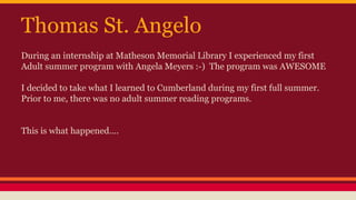 Thomas St. Angelo
During an internship at Matheson Memorial Library I experienced my first
Adult summer program with Angela Meyers :-) The program was AWESOME
I decided to take what I learned to Cumberland during my first full summer.
Prior to me, there was no adult summer reading programs.
This is what happened….
 