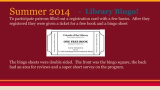 Summer 2014 - Library Bingo!
To participate patrons filled out a registration card with a few basics. After they
registered they were given a ticket for a free book and a bingo sheet
The bingo sheets were double sided. The front was the bingo square, the back
had an area for reviews and a super short survey on the program.
 
