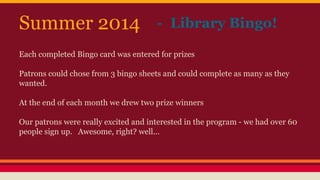 Each completed Bingo card was entered for prizes
Patrons could chose from 3 bingo sheets and could complete as many as they
wanted.
At the end of each month we drew two prize winners
Our patrons were really excited and interested in the program - we had over 60
people sign up. Awesome, right? well...
- Library Bingo!Summer 2014
 