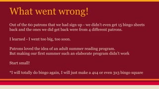 What went wrong!
Out of the 60 patrons that we had sign up - we didn’t even get 15 bingo sheets
back and the ones we did get back were from 4 different patrons.
I learned - I went too big, too soon.
Patrons loved the idea of an adult summer reading program.
But making our first summer such an elaborate program didn’t work
Start small!
*I will totally do bingo again, I will just make a 4x4 or even 3x3 bingo square
 