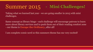 Summer 2015 - Mini Challenges!
Taking what we learned last year - we are going smaller in 2015 with mini
challenges.
Same concept as library bingo - each challenge will encourage patrons to learn
more about library services and to push them out of their reading comfort zone
- our theme is Escape the Ordinary, after all!
I am complete comic nerd so this summers theme has me very excited!
 