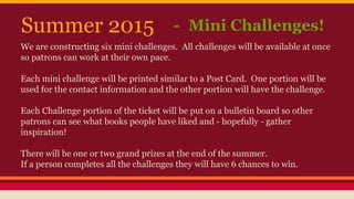We are constructing six mini challenges. All challenges will be available at once
so patrons can work at their own pace.
Each mini challenge will be printed similar to a Post Card. One portion will be
used for the contact information and the other portion will have the challenge.
Each Challenge portion of the ticket will be put on a bulletin board so other
patrons can see what books people have liked and - hopefully - gather
inspiration!
There will be one or two grand prizes at the end of the summer.
If a person completes all the challenges they will have 6 chances to win.
Summer 2015 - Mini Challenges!
 