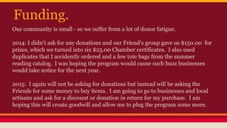 Funding.
Our community is small - so we suffer from a lot of donor fatigue.
2014: I didn’t ask for any donations and our Friend’s group gave us $150.00 for
prizes, which we turned into six $25.00 Chamber certificates. I also used
duplicates that I accidently ordered and a few tote bags from the summer
reading catalog. I was hoping the program would cause such buzz businesses
would take notice for the next year.
2015: I again will not be asking for donations but instead will be asking the
Friends for some money to buy items. I am going to go to businesses and local
artisans and ask for a discount or donation in return for my purchase. I am
hoping this will create goodwill and allow me to plug the program some more.
 