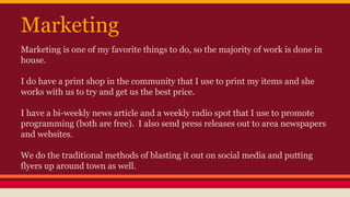 Marketing
Marketing is one of my favorite things to do, so the majority of work is done in
house.
I do have a print shop in the community that I use to print my items and she
works with us to try and get us the best price.
I have a bi-weekly news article and a weekly radio spot that I use to promote
programming (both are free). I also send press releases out to area newspapers
and websites.
We do the traditional methods of blasting it out on social media and putting
flyers up around town as well.
 