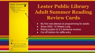 Lester Public Library
Adult Summer Reading
Review Cards
● My first real attempt at programming for adults
● Since 2002, 10 Weeks Long
● Rating system & 2-3 sentence reviews
● Cut off bottom for raffle entry
 