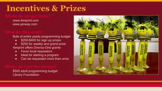 Incentives & Prizes
Where do we get them?
www.4imprint.com
www.janway.com
What do they cost?
Bulk of entire yearly programming budget
● $200-$400 for sign up prizes
● $250 for weekly and grand prize
4imprint offers One-by-One grants
● Favor local requestors
● Ideal for starting a program
● Can be requested more than once
Where do I get the money?
$500 adult programming budget
Library Foundation
 