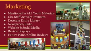 Marketing
● Mentioned in ALL Youth Materials
● Circ Staff Actively Promotes
● Decorate Entire Library
● Newspaper/Radio
● Website & Social Media
● Review Displays
● Future Plans? Online Reviews
 