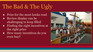 The Bad & The Ugly
● Prize for the most books read
● Review display can be
challenging to keep filled
● Finding the right incentives at
the right price
● How many incentives do you
even buy?
 