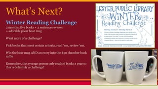 What’s Next?
Winter Reading Challenge
2 months, five books + 2 sentence reviews
= adorable polar bear mug
Want more of a challenge?
Pick books that meet certain criteria, read ‘em, review ‘em.
Win the bear mug AND an entry into the $50 chamber buck
raffle
Remember, the average person only reads 6 books a year so
this is definitely a challenge!
 