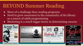 BEYOND Summer Reading
● More of a challenge than reading programs
● Need to grow awareness in the community of the library
as a source of adult programming
● Marketing is a much bigger factor in determining success
 