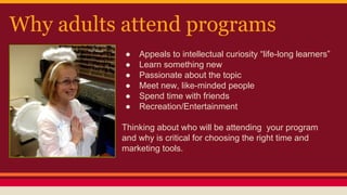 Why adults attend programs
● Appeals to intellectual curiosity “life-long learners”
● Learn something new
● Passionate about the topic
● Meet new, like-minded people
● Spend time with friends
● Recreation/Entertainment
Thinking about who will be attending your program
and why is critical for choosing the right time and
marketing tools.
 