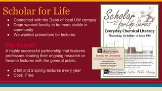 Scholar for Life
● Connected with the Dean of local UW campus
● Dean wanted faculty to be more visible in
community
● We wanted presenters for lectures
The Result?
A highly successful partnership that features
professors sharing their ongoing research or
favorite lectures with the general public.
● 2 fall and 2 spring lectures every year
● Cost: Free
 