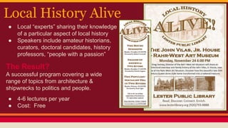 Local History Alive
● Local “experts” sharing their knowledge
of a particular aspect of local history
● Speakers include amateur historians,
curators, doctoral candidates, history
professors, “people with a passion”
The Result?
A successful program covering a wide
range of topics from architecture &
shipwrecks to politics and people.
● 4-6 lectures per year
● Cost: Free
 