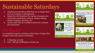 Sustainable Saturdays
● Teaching homemaking skills that we no longer learn
from our parents or grandparents.
● Asked the UW-Extension for names of people who
could teach gardening, canning, cheese making,
chicken keeping, spinning, etc.
● Library staff were an excellent source for contacts
and instructors.
The Result?
A successful program covering a wide range of topics that
brought some new users to the library.
● 1 Saturday a month
● Cost: $25 gift certificates as thank you
 