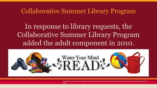 Collaborative Summer Library Program
In response to library requests, the
Collaborative Summer Library Program
added the adult component in 2010.
Image Source: http://www.cslpreads.org/programs/archives/newer-archives/42-programs/adult-program/159-adult-programs15.
html
 