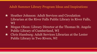 Adult Summer Library Program Ideas and Inspirations
★ Heather Johnson: Adult Services and Circulation
Librarian at the River Falls Public Library in River Falls,
WI
★ Megan Olson: Library Director at the Thomas St. Angelo
Public Library of Cumberland, WI
★ Chris Hamburg: Adult Services Librarian at the Lester
Public Library in Two Rivers, WI
 