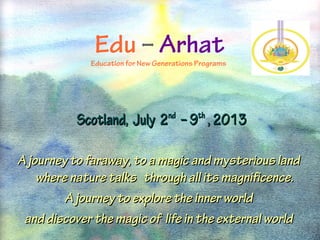 Edu – Arhat

              Edu – Arhat
             Education for New Generations Programs




           Scotland, July 2nd – 9th , 2013

A journey to faraway, to a magic and mysterious land
    where nature talks through all its magnificence.
         A journey to explore the inner world
 and discover the magic of life in the external world
 