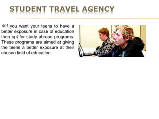 STUDENT TRAVEL AGENCY
If you want your teens to have a
better exposure in case of education
then opt for study abroad programs.
These programs are aimed at giving
the teens a better exposure at their
chosen field of education.
 