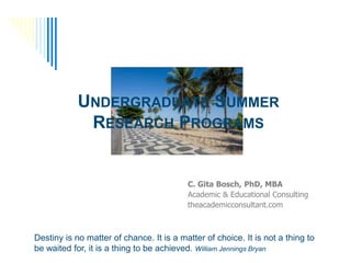 UNDERGRADUATE SUMMER
             RESEARCH PROGRAMS


                                          C. Gita Bosch, PhD, MBA
                                          Academic & Educational Consulting
                                          theacademicconsultant.com



Destiny is no matter of chance. It is a matter of choice. It is not a thing to
be waited for, it is a thing to be achieved. William Jennings Bryan
 