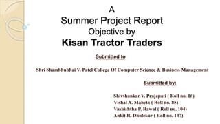 A
Summer Project Report
Objective by
Kisan Tractor Traders
Submitted to:
Shri Shambhubhai V. Patel College Of Computer Science & Business Management
Submitted by:
Shivshankar V. Prajapati ( Roll no. 16)
Vishal A. Maheta ( Roll no. 85)
Vashishtha P. Rawal ( Roll no. 104)
Ankit R. Dhulekar ( Roll no. 147)
 