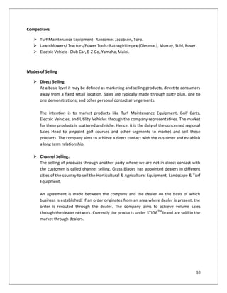 Competitors

    Turf Maintenance Equipment- Ransomes Jacobsen, Toro.
    Lawn Mowers/ Tractors/Power Tools- Ratnagiri Impex (Oleomac), Murray, Stihl, Rover.
    Electric Vehicle- Club Car, E-Z-Go, Yamaha, Maini.



Modes of Selling

    Direct Selling
     At a basic level it may be defined as marketing and selling products, direct to consumers
     away from a fixed retail location. Sales are typically made through party plan, one to
     one demonstrations, and other personal contact arrangements.

      The intention is to market products like Turf Maintenance Equipment, Golf Carts,
      Electric Vehicles, and Utility Vehicles through the company representatives. The market
      for these products is scattered and niche. Hence, it is the duty of the concerned regional
      Sales Head to pinpoint golf courses and other segments to market and sell these
      products. The company aims to achieve a direct contact with the customer and establish
      a long term relationship.

    Channel Selling:
     The selling of products through another party where we are not in direct contact with
     the customer is called channel selling. Grass Blades has appointed dealers in different
     cities of the country to sell the Horticultural & Agricultural Equipment, Landscape & Turf
     Equipment.

      An agreement is made between the company and the dealer on the basis of which
      business is established. If an order originates from an area where dealer is present, the
      order is rerouted through the dealer. The company aims to achieve volume sales
      through the dealer network. Currently the products under STIGATM brand are sold in the
      market through dealers.




                                                                                             10
 