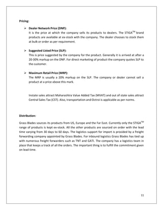 Pricing:

    Dealer Network Price (DNP):
     It is the price at which the company sells its products to dealers. The STIGATM brand
     products are available at ex-stock with the company. The dealer chooses to stock them
     at bulk or order as per requirement.

    Suggested Listed Price (SLP):
     This is price suggested by the company for the product. Generally it is arrived at after a
     20-30% markup on the DNP. For direct marketing of product the company quotes SLP to
     the customer.

    Maximum Retail Price (MRP):
     The MRP is usually a 20% markup on the SLP. The company or dealer cannot sell a
     product at a price above this mark.



       Instate sales attract Maharashtra Value Added Tax (MVAT) and out of state sales attract
       Central Sales Tax (CST). Also, transportation and Octroi is applicable as per norms.




Distribution:

Grass Blades sources its products from US, Europe and the Far East. Currently only the STIGATM
range of products is kept ex-stock. All the other products are sourced on order with the lead
time varying from 30 days to 60 days. The logistics support for import is provided by a freight
forwarding company appointed by Grass Blades. For inbound logistics Grass Blades has tied up
with numerous freight forwarders such as TNT and GATI. The company has a logistics team in
place that keeps a track of all the orders. The important thing is to fulfill the commitment given
on lead time.




                                                                                               11
 