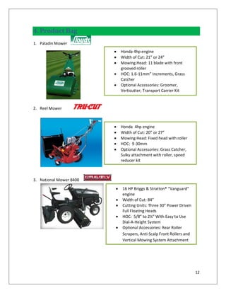 4. Product Bag
1. Paladin Mower
                         Honda 4hp engine
                         Width of Cut: 21” or 24”
                         Mowing Head: 11 blade with front
                         grooved roller
                         HOC: 1.6-11mm” Increments, Grass
                         Catcher
                         Optional Accessories: Groomer,
                         Verticutter, Transport Carrier Kit



2. Reel Mower



                         Honda 4hp engine
                         Width of Cut: 20” or 27”
                         Mowing Head: Fixed head with roller
                         HOC: 9-30mm
                         Optional Accessories: Grass Catcher,
                         Sulky attachment with roller, speed
                         reducer kit



3. National Mower 8400
                         16 HP Briggs & Stratton® “Vanguard”
                         engine
                         Width of Cut: 84”
                         Cutting Units: Three 30” Power Driven
                         Full Floating Heads
                         HOC: 5/8” to 2¼” With Easy to Use
                         Dial-A-Height System
                         Optional Accessories: Rear Roller
                         Scrapers, Anti-Scalp Front Rollers and
                         Vertical Mowing System Attachment




                                                                  12
 