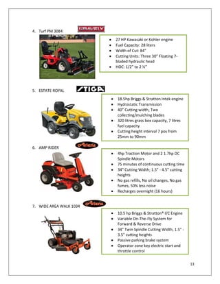 4. Turf PM 3084
                         27 HP Kawasaki or Kohler engine
                         Fuel Capacity: 28 liters
                         Width of Cut: 84”
                         Cutting Units: Three 30” Floating 7-
                         bladed hydraulic head
                         HOC: 1/2” to 2 ½”




5. ESTATE ROYAL
                          18.5hp Briggs & Stratton Intek engine
                          Hydrostatic Transmission
                          40” Cutting width, Two
                          collecting/mulching blades
                          320 litres grass box capacity, 7 litres
                          fuel capacity
                          Cutting height interval 7 pos from
                          25mm to 90mm

6. AMP RIDER
                          4hp Traction Motor and 2 1.7hp DC
                          Spindle Motors
                          75 minutes of continuous cutting time
                          34" Cutting Width; 1.5" - 4.5" cutting
                          heights
                          No gas refills, No oil changes, No gas
                          fumes, 50% less noise
                          Recharges overnight (16 hours)


7. WIDE AREA WALK 1034
                          10.5 hp Briggs & Stratton® I/C Engine
                          Variable On-The-Fly System for
                          Forward & Reverse Drive
                          34" Twin Spindle Cutting Width, 1.5" -
                          3.5" cutting heights
                          Passive parking brake system
                          Operator zone key electric start and
                          throttle control


                                                                    13
 