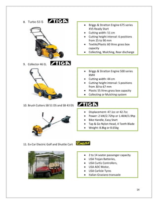8. Turbo 53 S
                                            Briggs & Stratton Engine 675 series
                                            XVS Ready Start
                                            Cutting width: 51 cm
                                            Cutting height interval: 6 positions
                                            from 25 to 90 mm
                                            Textile/Plastic 60 litres grass box
                                            capacity
                                            Collecting, Mulching, Rear discharge


9. Collector 46 EL

                                            Briggs & Stratton Engine 500 series
                                            XMH
                                            Cutting width: 44 cm
                                            Cutting height interval: 5 positions
                                            from 30 to 67 mm
                                            Plastic 55 litres grass box capacity
                                            Collecting or Mulching system


10. Brush Cutters SB 51 DS and SB 43 DS

                                            Displacement: 47.1cc or 42.7cc
                                            Power: 2 kW/2.72hp or 1.4kW/1.9hp
                                            Bike Handle, Easy Start
                                            Tap & Go Nylon Head, 4 Teeth Blade
                                            Weight: 8.8kg or 8.65kg




11. Ex-Car Electric Golf and Shuttle Cart


                                            2 to 14 seater passenger capacity
                                            USA Trojan Batteries,
                                            USA Curtis Controllers,
                                            USA ADC Motor,
                                            USA Carlisle Tyres
                                            Italian Graziano transaxle



                                                                                   14
 