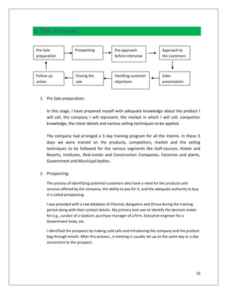6. The Process

Pre-Sale              Prospecting             Pre-approach                 Approach to
preparation                                   before interview             the customers



Follow up             Closing the             Handling customer            Sales
action                sale                    objections                   presentation



  1. Pre Sale preparation:

     In this stage, I have prepared myself with adequate knowledge about the product I
     will sell, the company I will represent, the market in which I will sell, competitor
     knowledge, the client details and various selling techniques to be applied.

     The company had arranged a 3 day training program for all the interns. In these 3
     days we were trained on the products, competitors, market and the selling
     techniques to be followed for the various segments like Golf-courses, Hotels and
     Resorts, Institutes, Real-estate and Construction Companies, Factories and plants,
     Government and Municipal bodies.

  2. Prospecting:

     The process of identifying potential customers who have a need for the products and
     services offered by the company, the ability to pay for it, and the adequate authority to buy
     it is called prospecting.

     I was provided with a raw database of Chennai, Bangalore and Orissa during the training
     period along with their contact details. My primary task was to identify the decision maker
     for e.g., curator of a stadium, purchase manager of a firm, Executive engineer for a
     Government body, etc.

     I identified the prospects by making cold calls and introducing the company and the product
     bag through emails. After this process , a meeting is usually set up on the same day or a day
     convenient to the prospect.




                                                                                                16
 