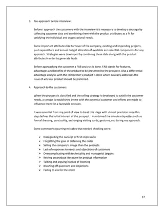 3. Pre-approach before interview:

   Before I approach the customers with the interview it is necessary to develop a strategy by
   collecting customer data and combining them with the product attributes as a fit for
   satisfying the individual and organizational needs.

   Some important attributes like turnover of the company, existing and impending projects,
   past expenditure and annual budget allocation if available are essential components for any
   approach. Strategies were developed by combining these data along with the product
   attributes in order to generate leads

   Before approaching the customer a FAB analysis is done. FAB stands for features,
   advantages and benefits of the product to be presented to the prospect. Also a differential
   advantage analysis with the competitor’s product is done which basically addresses the
   issue of why our product should be preferred.

4. Approach to the customers:

   When the prospect is classified and the selling strategy is developed to satisfy the customer
   needs, a contact is established by me with the potential customer and efforts are made to
   influence them for a favorable decision.

   It was essential from my point of view to treat this stage with utmost precision since this
   step defines the initial interest of the prospect. I maintained the minute etiquettes such as
   formal dressing, punctuality, exchanging visiting cards, gestures, etc during my approach.

   Some commonly occurring mistakes that needed checking were:

          Disregarding the concept of first impression
          Forgetting the goal of obtaining the order
          Selling the company’s image than the products
          Lack of responses to needs and objections of customers
          Overcomplicating with technicality and managerial jargons
          Relying on product literature for product information
          Talking and arguing instead of listening
          Brushing off questions and objections
          Failing to ask for the order




                                                                                               17
 