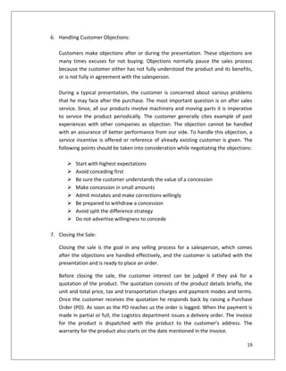 6. Handling Customer Objections:

   Customers make objections after or during the presentation. These objections are
   many times excuses for not buying. Objections normally pause the sales process
   because the customer either has not fully understood the product and its benefits,
   or is not fully in agreement with the salesperson.

   During a typical presentation, the customer is concerned about various problems
   that he may face after the purchase. The most important question is on after sales
   service. Since, all our products involve machinery and moving parts it is imperative
   to service the product periodically. The customer generally cites example of past
   experiences with other companies as objection. The objection cannot be handled
   with an assurance of better performance from our side. To handle this objection, a
   service incentive is offered or reference of already existing customer is given. The
   following points should be taken into consideration while negotiating the objections:

          Start with highest expectations
          Avoid conceding first
          Be sure the customer understands the value of a concession
          Make concession in small amounts
          Admit mistakes and make corrections willingly
          Be prepared to withdraw a concession
          Avoid split the difference strategy
          Do not advertise willingness to concede

7. Closing the Sale:

   Closing the sale is the goal in any selling process for a salesperson, which comes
   after the objections are handled effectively, and the customer is satisfied with the
   presentation and is ready to place an order.

   Before closing the sale, the customer interest can be judged if they ask for a
   quotation of the product. The quotation consists of the product details briefly, the
   unit and total price, tax and transportation charges and payment modes and terms.
   Once the customer receives the quotation he responds back by raising a Purchase
   Order (PO). As soon as the PO reaches us the order is logged. When the payment is
   made in partial or full, the Logistics department issues a delivery order. The invoice
   for the product is dispatched with the product to the customer’s address. The
   warranty for the product also starts on the date mentioned in the invoice.

                                                                                      19
 
